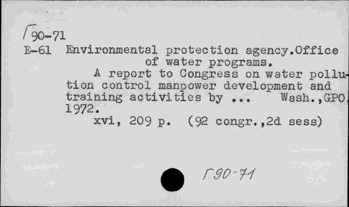 ﻿190-71
E-61 Environmental protection agency.Office of water programs.
A report to Congress on water pollu tion control manpower development and training activities by ... Wash.,GPO 1972.
xvi, 209 p. (92 congr.,2d sess)
